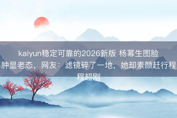 kaiyun稳定可靠的2026新版 杨幂生图脸部浮肿显老态,网友:滤镜碎了一地,她却素颜赶行程超刚