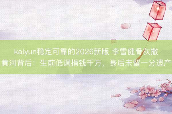 kaiyun稳定可靠的2026新版 李雪健骨灰撒黄河背后：生前低调捐钱千万，身后未留一分遗产