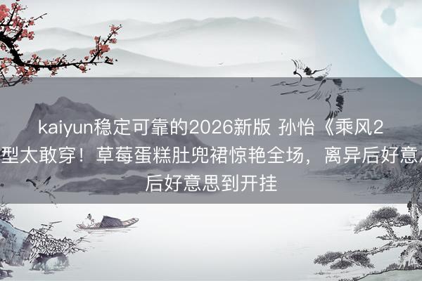 kaiyun稳定可靠的2026新版 孙怡《乘风2026》造型太敢穿！草莓蛋糕肚兜裙惊艳全场，离异后好意思到开挂