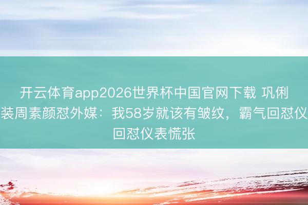 开云体育app2026世界杯中国官网下载 巩俐巴黎时装周素颜怼外媒:我58岁就该有皱纹,霸气回怼仪表慌张