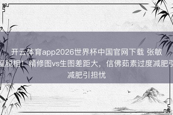 开云体育app2026世界杯中国官网下载 张敏近照瘦脱相!精修图vs生图差距大,信佛茹素过度减肥引担忧