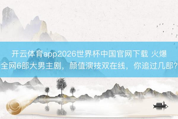 开云体育app2026世界杯中国官网下载 火爆全网6部大男主剧，颜值演技双在线，你追过几部？