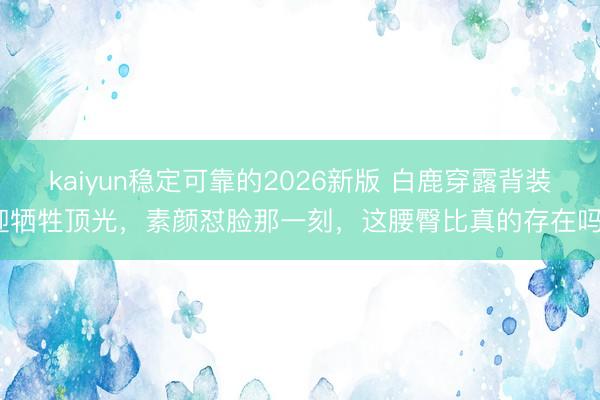 kaiyun稳定可靠的2026新版 白鹿穿露背装迎牺牲顶光,素颜怼脸那一刻,这腰臀比真的存在吗?