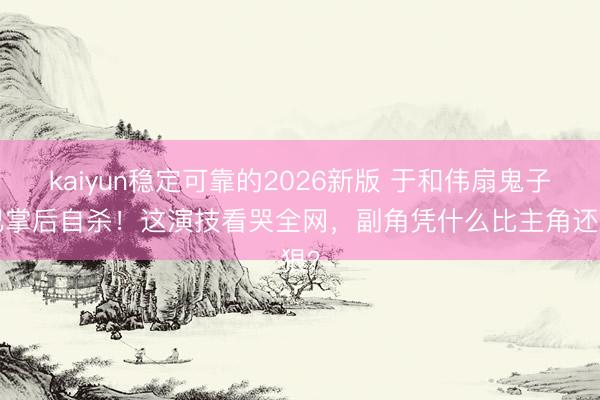 kaiyun稳定可靠的2026新版 于和伟扇鬼子3巴掌后自杀！这演技看哭全网，副角凭什么比主角还狠？