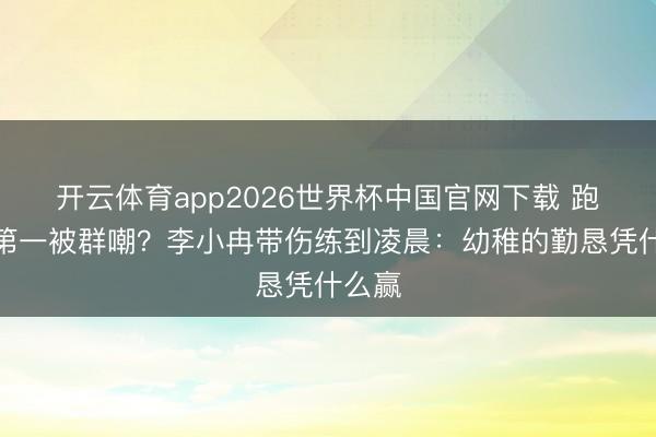 开云体育app2026世界杯中国官网下载 跑调拿第一被群嘲?李小冉带伤练到凌晨:幼稚的勤恳凭什么赢