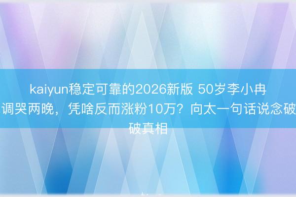 kaiyun稳定可靠的2026新版 50岁李小冉唱跑调哭两晚，凭啥反而涨粉10万？向太一句话说念破真相