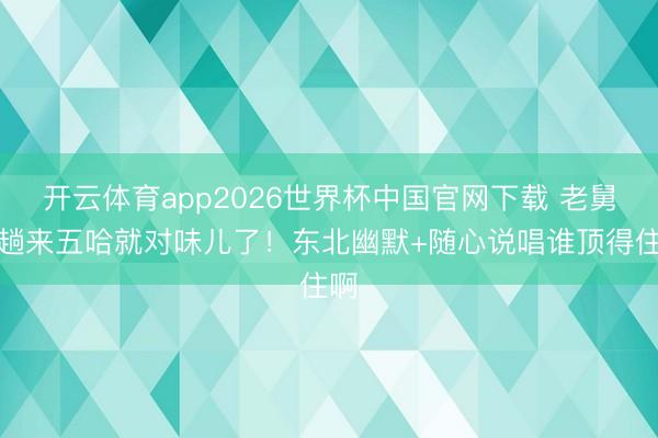 开云体育app2026世界杯中国官网下载 老舅一趟来五哈就对味儿了！东北幽默+随心说唱谁顶得住啊