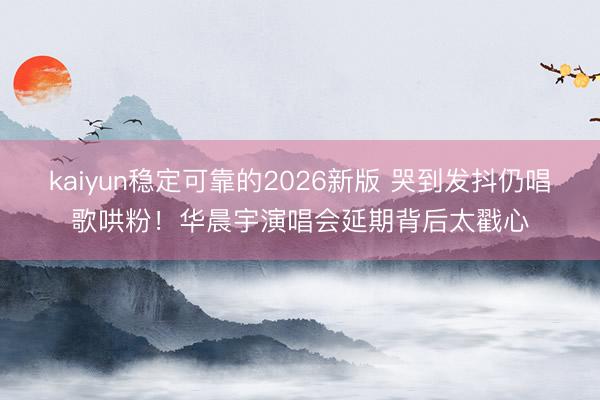 kaiyun稳定可靠的2026新版 哭到发抖仍唱歌哄粉！华晨宇演唱会延期背后太戳心