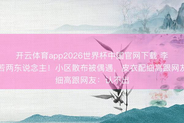 开云体育app2026世界杯中国官网下载 李湘瘦到判若两东说念主！小区散布被偶遇，皮衣配细高跟网友：认不出