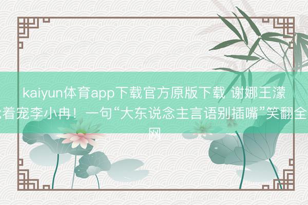 kaiyun体育app下载官方原版下载 谢娜王濛抢着宠李小冉!一句“大东说念主言语别插嘴”笑翻全网