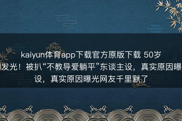 kaiyun体育app下载官方原版下载 50岁李小冉皮肤白到发光!被扒“不教导爱躺平”东谈主设,真实原因曝光网友千里默了