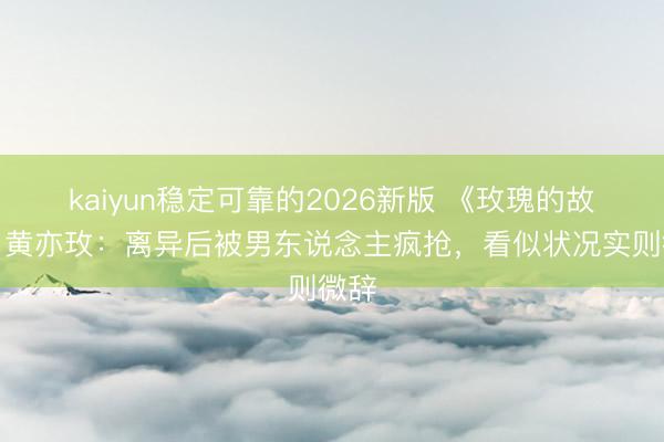 kaiyun稳定可靠的2026新版 《玫瑰的故事》黄亦玫:离异后被男东说念主疯抢,看似状况实则微辞