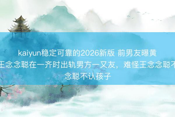 kaiyun稳定可靠的2026新版 前男友曝黄一鸣和王念念聪在一齐时出轨男方一又友,难怪王念念聪不认孩子