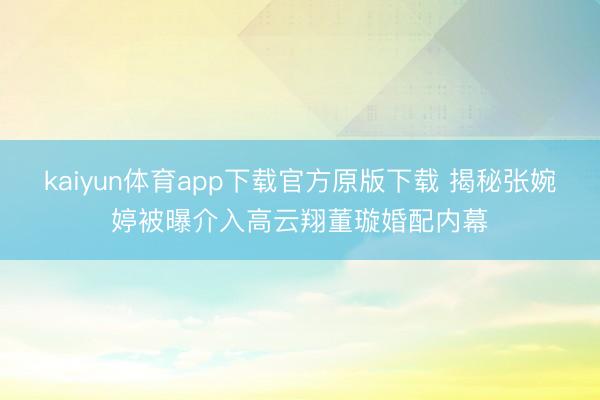 kaiyun体育app下载官方原版下载 揭秘张婉婷被曝介入高云翔董璇婚配内幕