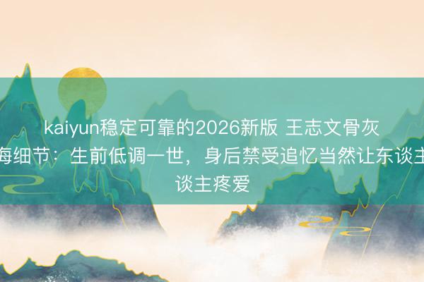 kaiyun稳定可靠的2026新版 王志文骨灰撒大海细节：生前低调一世，身后禁受追忆当然让东谈主疼爱