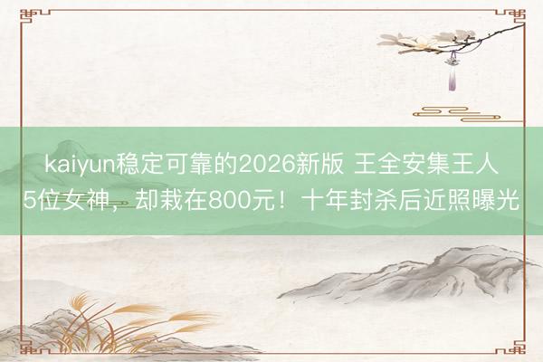 kaiyun稳定可靠的2026新版 王全安集王人5位女神，却栽在800元！十年封杀后近照曝光