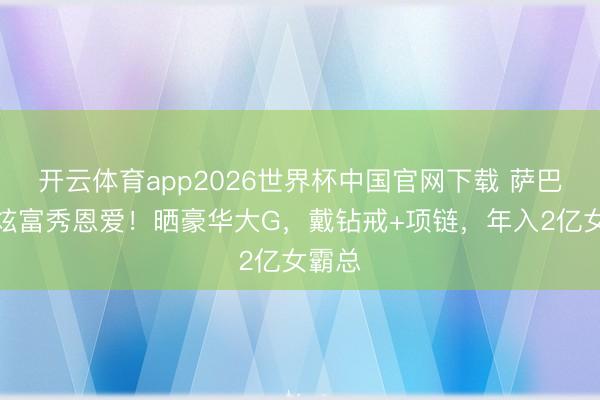 开云体育app2026世界杯中国官网下载 萨巴伦卡炫富秀恩爱!晒豪华大G,戴钻戒+项链,年入2亿女霸总