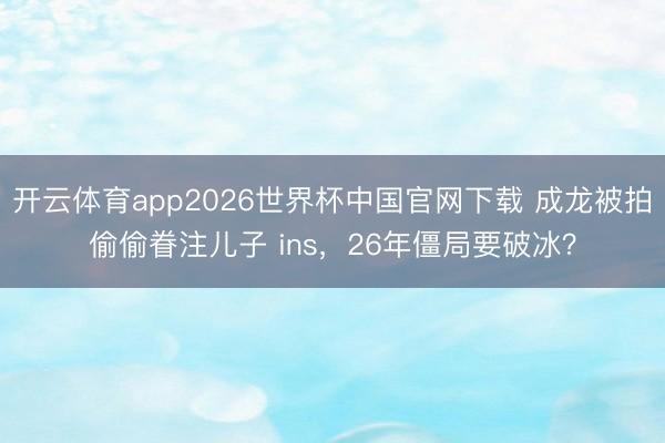 开云体育app2026世界杯中国官网下载 成龙被拍偷偷眷注儿子 ins,26年僵局要破冰?