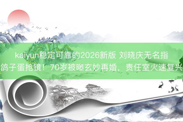 kaiyun稳定可靠的2026新版 刘晓庆无名指鸽子蛋抢镜！70岁被曝玄妙再婚，责任室火速复兴