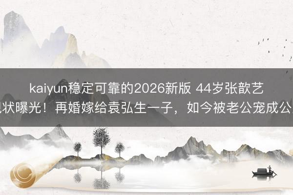 kaiyun稳定可靠的2026新版 44岁张歆艺现状曝光！再婚嫁给袁弘生一子，如今被老公宠成公主