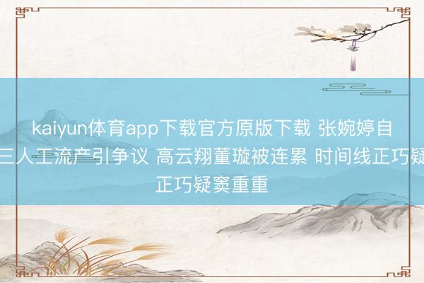 kaiyun体育app下载官方原版下载 张婉婷自曝当小三人工流产引争议 高云翔董璇被连累 时间线正巧疑窦重重