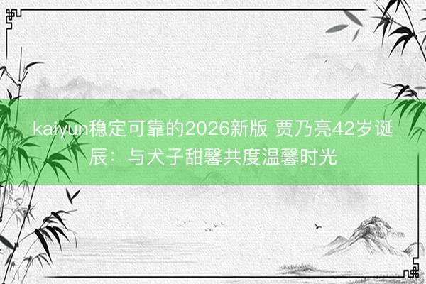 kaiyun稳定可靠的2026新版 贾乃亮42岁诞辰：与犬子甜馨共度温馨时光