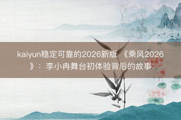 kaiyun稳定可靠的2026新版 《乘风2026》:李小冉舞台初体验背后的故事