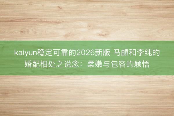 kaiyun稳定可靠的2026新版 马頔和李纯的婚配相处之说念：柔嫩与包容的颖悟