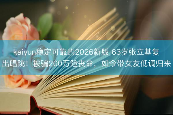 kaiyun稳定可靠的2026新版 63岁张立基复出唱跳！被骗200万险丧命，如今带女友低调归来