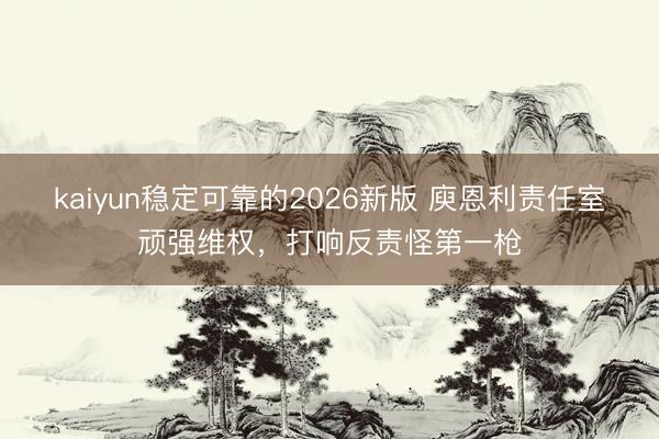 kaiyun稳定可靠的2026新版 庾恩利责任室顽强维权,打响反责怪第一枪