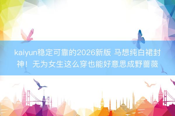 kaiyun稳定可靠的2026新版 马想纯白裙封神!无为女生这么穿也能好意思成野蔷薇