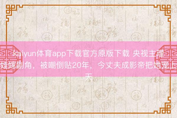 kaiyun体育app下载官方原版下载 央视主理带娃嫁副角，被嘲倒贴20年，今丈夫成影帝把她宠上天