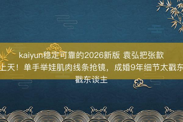 kaiyun稳定可靠的2026新版 袁弘把张歆艺宠上天！单手举娃肌肉线条抢镜，成婚9年细节太戳东谈主