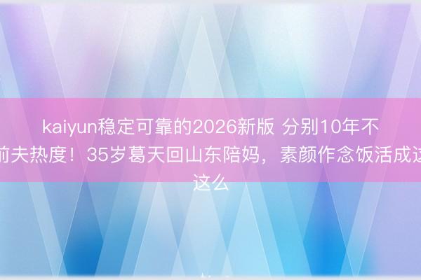 kaiyun稳定可靠的2026新版 分别10年不蹭前夫热度!35岁葛天回山东陪妈,素颜作念饭活成这么