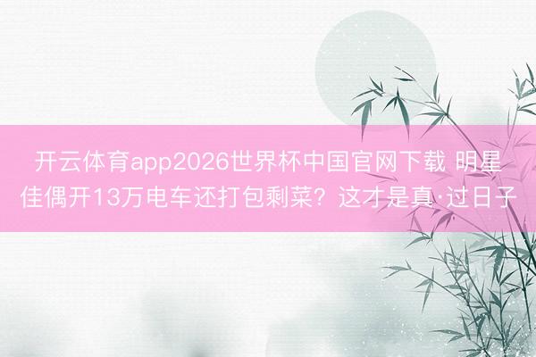 开云体育app2026世界杯中国官网下载 明星佳偶开13万电车还打包剩菜？这才是真·过日子