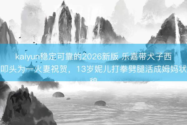 kaiyun稳定可靠的2026新版 乐嘉带犬子西藏叩头为一火妻祝贺，13岁妮儿打拳劈腿活成姆妈状貌