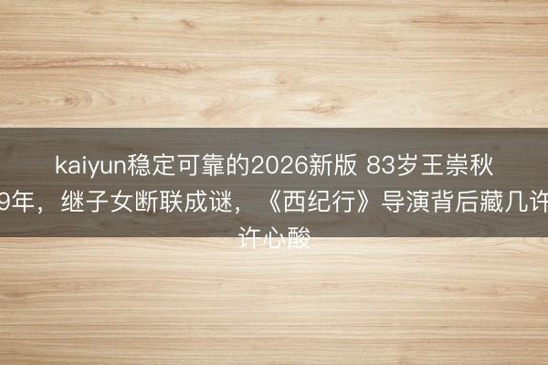 kaiyun稳定可靠的2026新版 83岁王崇秋省墓9年,继子女断联成谜,《西纪行》导演背后藏几许心酸