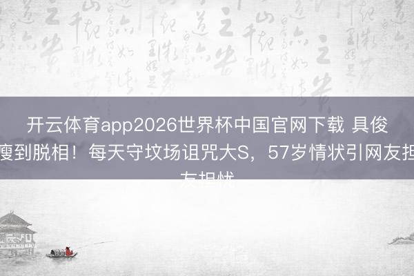开云体育app2026世界杯中国官网下载 具俊晔瘦到脱相！每天守坟场诅咒大S，57岁情状引网友担忧
