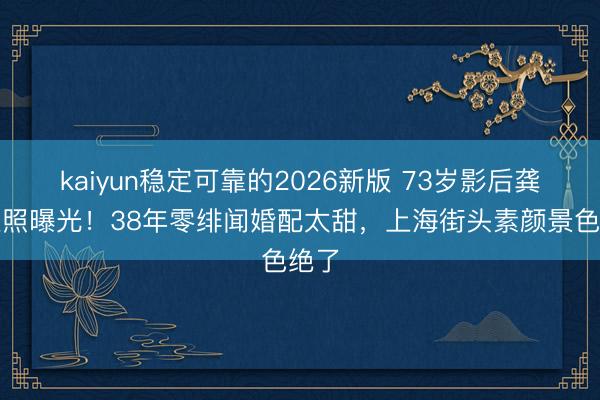 kaiyun稳定可靠的2026新版 73岁影后龚雪近照曝光！38年零绯闻婚配太甜，上海街头素颜景色绝了