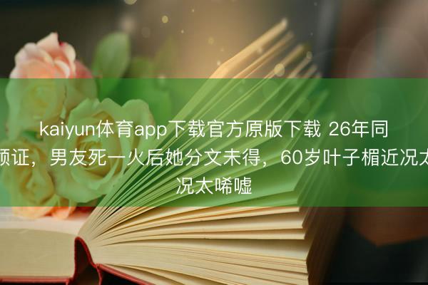 kaiyun体育app下载官方原版下载 26年同居不领证,男友死一火后她分文未得,60岁叶子楣近况太唏嘘