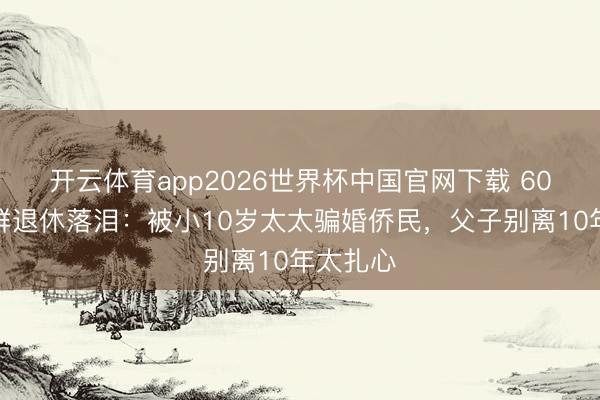 开云体育app2026世界杯中国官网下载 60岁张泽群退休落泪:被小10岁太太骗婚侨民,父子别离10年太扎心