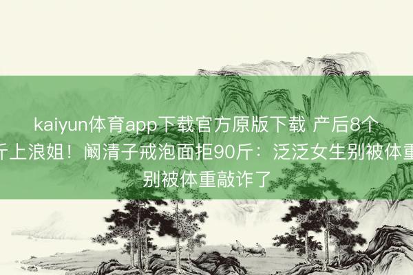 kaiyun体育app下载官方原版下载 产后8个月116斤上浪姐！阚清子戒泡面拒90斤：泛泛女生别被体重敲诈了
