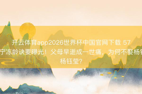 开云体育app2026世界杯中国官网下载 57岁毛宁冻龄诀要曝光!父母早逝成一世痛,为何不娶杨钰莹?