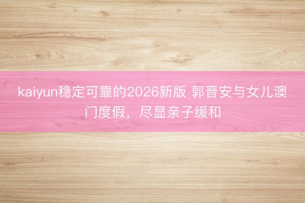 kaiyun稳定可靠的2026新版 郭晋安与女儿澳门度假,尽显亲子缓和