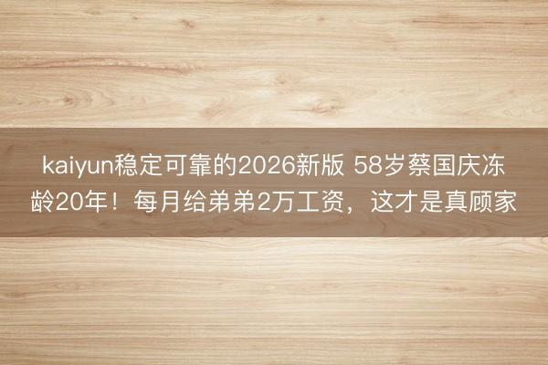 kaiyun稳定可靠的2026新版 58岁蔡国庆冻龄20年!每月给弟弟2万工资,这才是真顾家