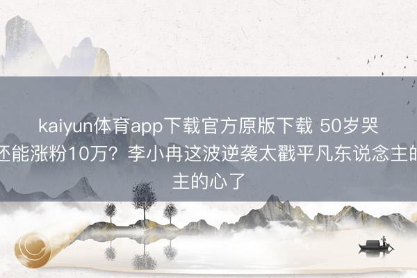 kaiyun体育app下载官方原版下载 50岁哭两晚还能涨粉10万?李小冉这波逆袭太戳平凡东说念主的心了