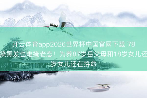 开云体育app2026世界杯中国官网下载 78岁王刚染黑发也难掩老态!为养87岁岳父母和18岁女儿还在拚命