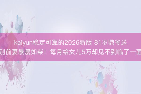 kaiyun稳定可靠的2026新版 81岁鼎爷送别前妻暴瘦如柴!每月给女儿5万却见不到临了一面