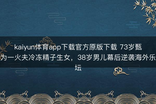 kaiyun体育app下载官方原版下载 73岁甄妮为一火夫冷冻精子生女,38岁男儿幕后逆袭海外乐坛