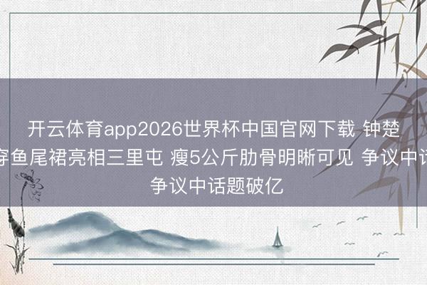开云体育app2026世界杯中国官网下载 钟楚曦真空穿鱼尾裙亮相三里屯 瘦5公斤肋骨明晰可见 争议中话题破亿